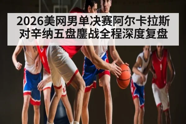 2026美网男单决赛阿尔卡拉斯对辛纳五盘鏖战全程深度复盘（Bandao）